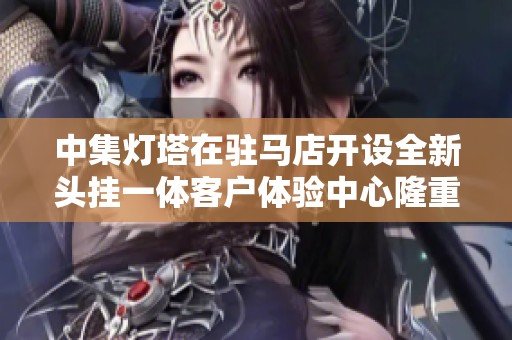 中集灯塔在驻马店开设全新头挂一体客户体验中心隆重启幕