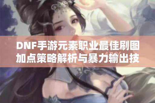 DNF手游元素职业最佳刷图加点策略解析与暴力输出技巧分享