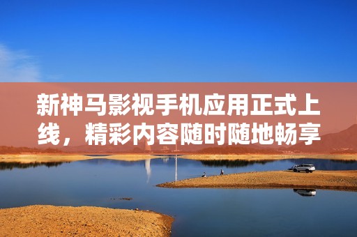 新神马影视手机应用正式上线，精彩内容随时随地畅享