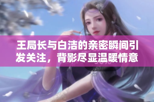 王局长与白洁的亲密瞬间引发关注，背影尽显温暖情意