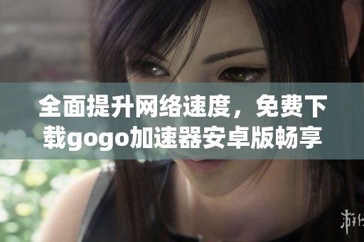 全面提升网络速度，免费下载gogo加速器安卓版畅享极速体验