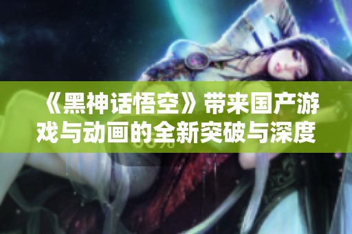 《黑神话悟空》带来国产游戏与动画的全新突破与深度探索