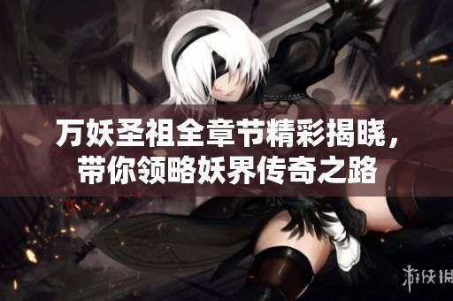 万妖圣祖全章节精彩揭晓，带你领略妖界传奇之路