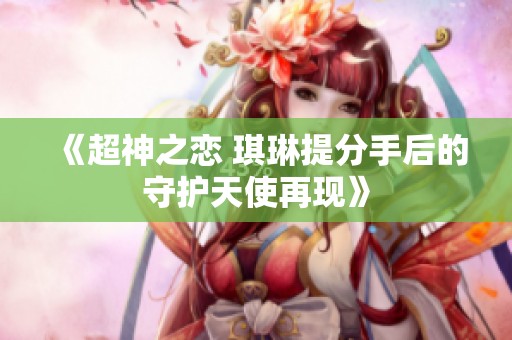 《超神之恋 琪琳提分手后的守护天使再现》