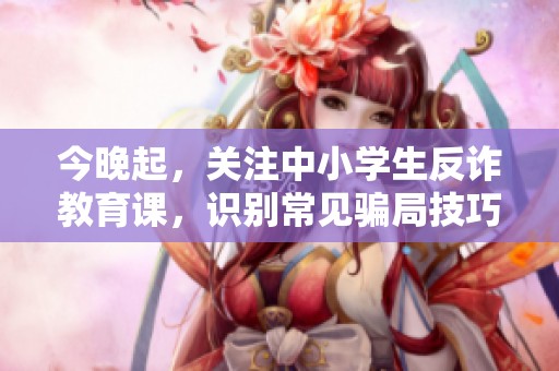 今晚起，关注中小学生反诈教育课，识别常见骗局技巧