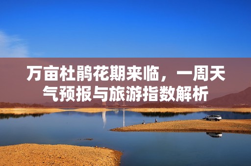 万亩杜鹃花期来临，一周天气预报与旅游指数解析