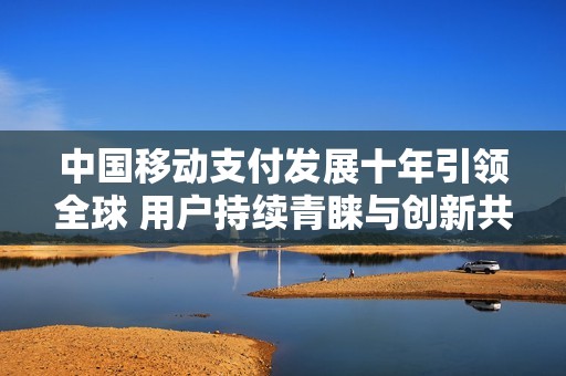 中国移动支付发展十年引领全球 用户持续青睐与创新共舞
