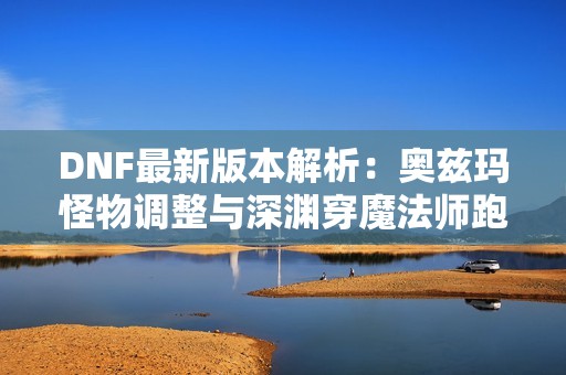 DNF最新版本解析：奥兹玛怪物调整与深渊穿魔法师跑图变动详解
