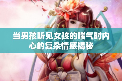 当男孩听见女孩的喘气时内心的复杂情感揭秘