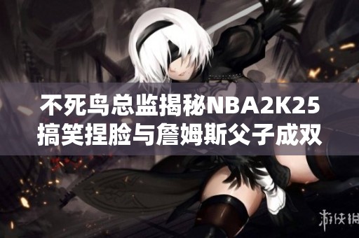 不死鸟总监揭秘NBA2K25搞笑捏脸与詹姆斯父子成双的趣事