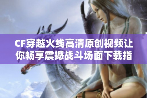 CF穿越火线高清原创视频让你畅享震撼战斗场面下载指南