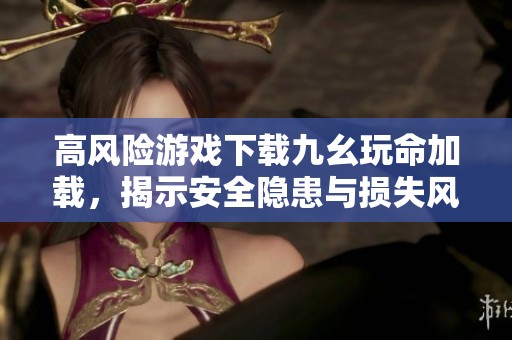 高风险游戏下载九幺玩命加载，揭示安全隐患与损失风险