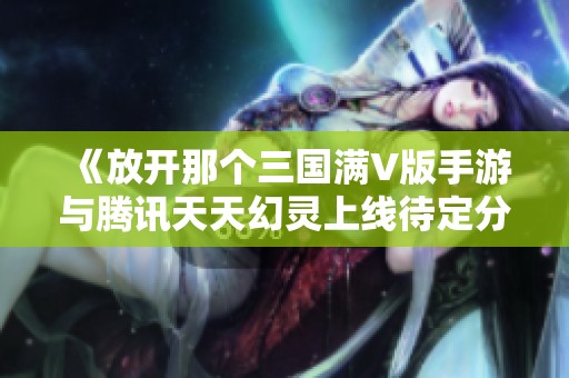 《放开那个三国满V版手游与腾讯天天幻灵上线待定分析》