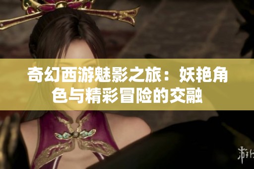 奇幻西游魅影之旅：妖艳角色与精彩冒险的交融