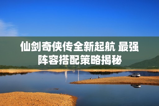 仙剑奇侠传全新起航 最强阵容搭配策略揭秘