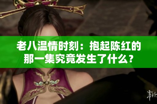 老八温情时刻：抱起陈红的那一集究竟发生了什么？