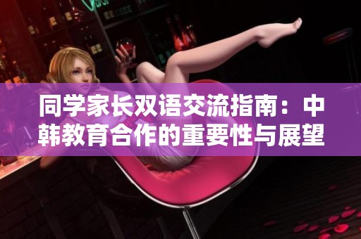 同学家长双语交流指南：中韩教育合作的重要性与展望