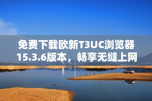 免费下载欧新T3UC浏览器15.3.6版本，畅享无缝上网体验