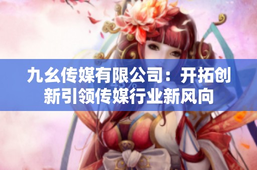 九幺传媒有限公司：开拓创新引领传媒行业新风向