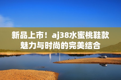新品上市！aj38水蜜桃鞋款魅力与时尚的完美结合