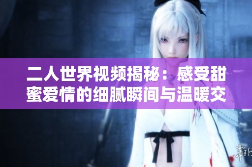 二人世界视频揭秘：感受甜蜜爱情的细腻瞬间与温暖交流