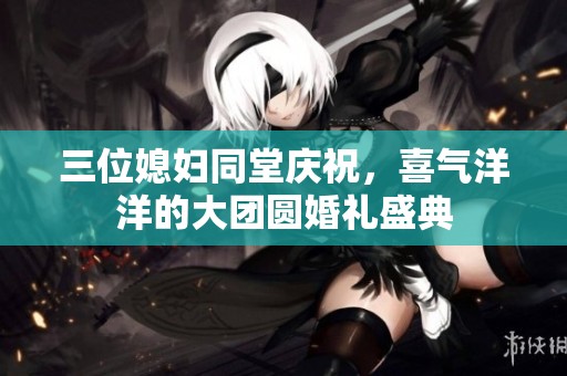 三位媳妇同堂庆祝，喜气洋洋的大团圆婚礼盛典