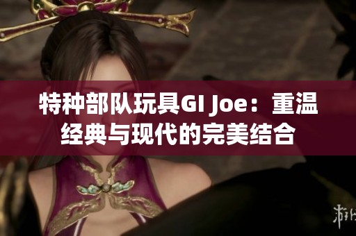 特种部队玩具GI Joe：重温经典与现代的完美结合