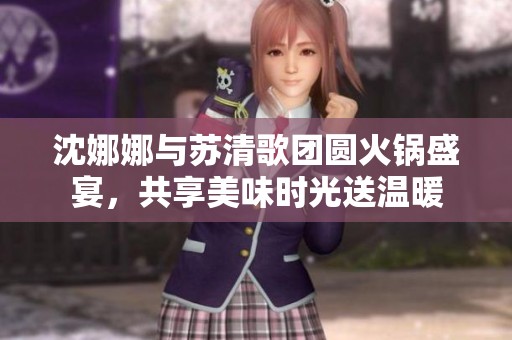 沈娜娜与苏清歌团圆火锅盛宴，共享美味时光送温暖