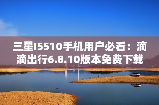三星I5510手机用户必看：滴滴出行6.8.10版本免费下载指南