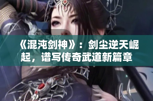 《混沌剑神》：剑尘逆天崛起，谱写传奇武道新篇章