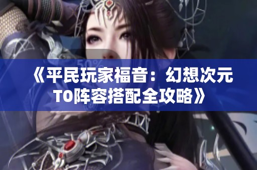 《平民玩家福音：幻想次元T0阵容搭配全攻略》