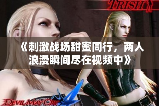 《刺激战场甜蜜同行，两人浪漫瞬间尽在视频中》