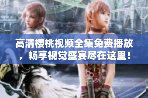 高清樱桃视频全集免费播放，畅享视觉盛宴尽在这里！