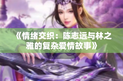 《情绪交织：陈志远与林之雅的复杂爱情故事》