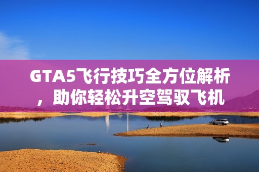 GTA5飞行技巧全方位解析，助你轻松升空驾驭飞机