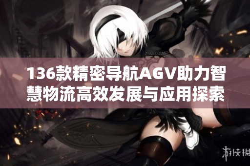 136款精密导航AGV助力智慧物流高效发展与应用探索