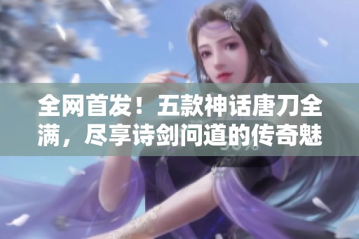 全网首发！五款神话唐刀全满，尽享诗剑问道的传奇魅力