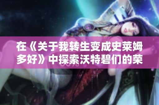 在《关于我转生变成史莱姆多好》中探索沃特碧们的荣耀与冒险之旅
