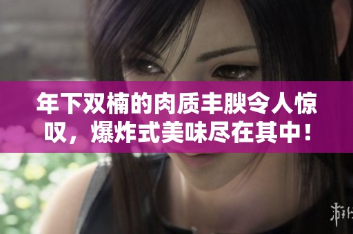 年下双楠的肉质丰腴令人惊叹，爆炸式美味尽在其中！