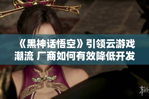 《黑神话悟空》引领云游戏潮流 厂商如何有效降低开发成本