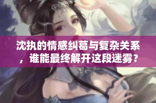 沈执的情感纠葛与复杂关系，谁能最终解开这段迷雾？