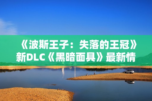 《波斯王子：失落的王冠》新DLC《黑暗面具》最新情报揭秘