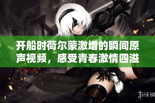 开船时荷尔蒙激增的瞬间原声视频，感受青春激情四溢