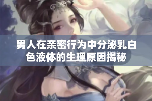 男人在亲密行为中分泌乳白色液体的生理原因揭秘