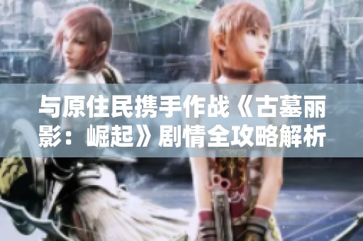 与原住民携手作战《古墓丽影：崛起》剧情全攻略解析