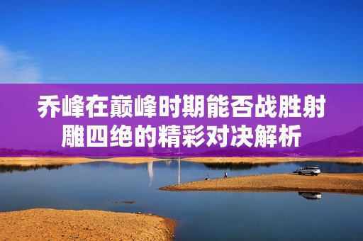 乔峰在巅峰时期能否战胜射雕四绝的精彩对决解析