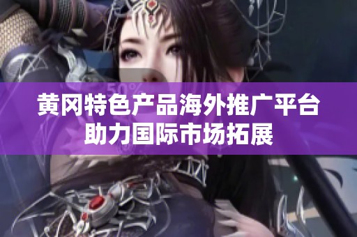 黄冈特色产品海外推广平台助力国际市场拓展