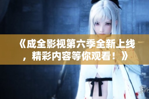 《成全影视第六季全新上线，精彩内容等你观看！》