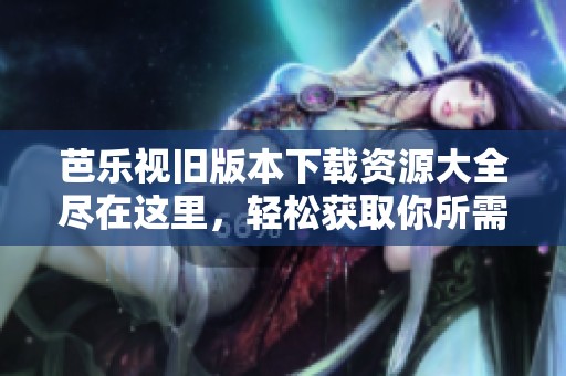 芭乐视旧版本下载资源大全尽在这里，轻松获取你所需应用