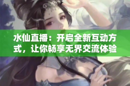 水仙直播：开启全新互动方式，让你畅享无界交流体验